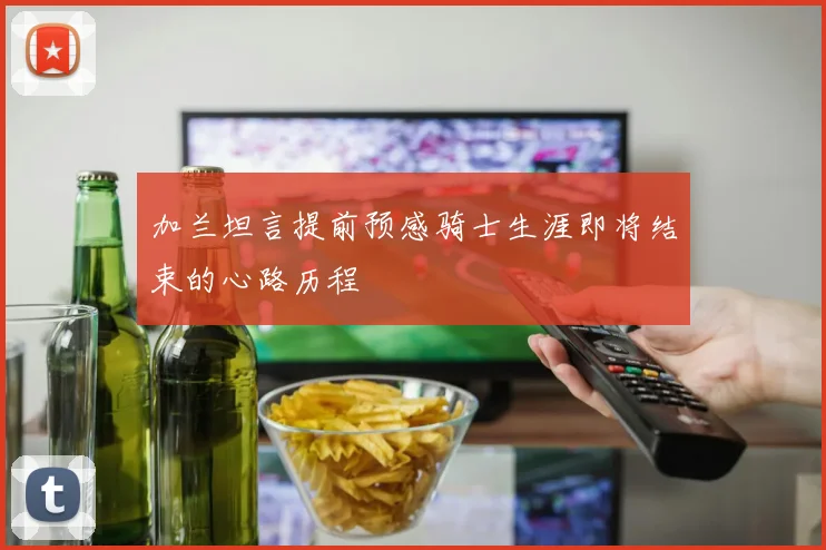 加兰坦言提前预感骑士生涯即将结束的心路历程