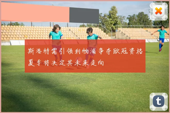斯洛特需引领利物浦争夺欧冠资格夏季将决定其未来走向