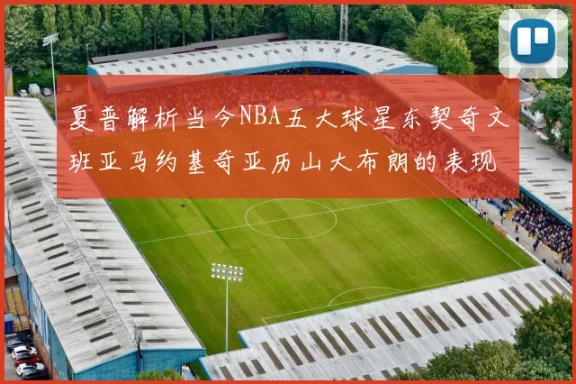 夏普解析当今NBA五大球星东契奇文班亚马约基奇亚历山大布朗的表现与未来潜力