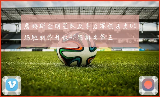 詹姆斯全明星队友季后赛创历史66场胜利乔丹仅45场排名第五