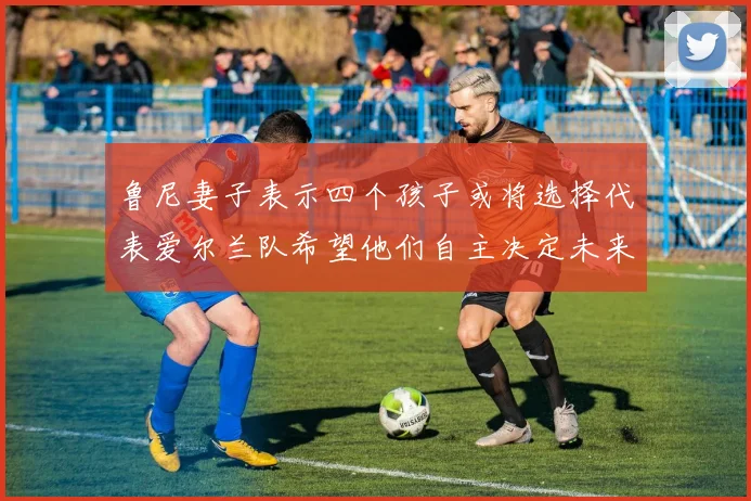 鲁尼妻子表示四个孩子或将选择代表爱尔兰队希望他们自主决定未来方向